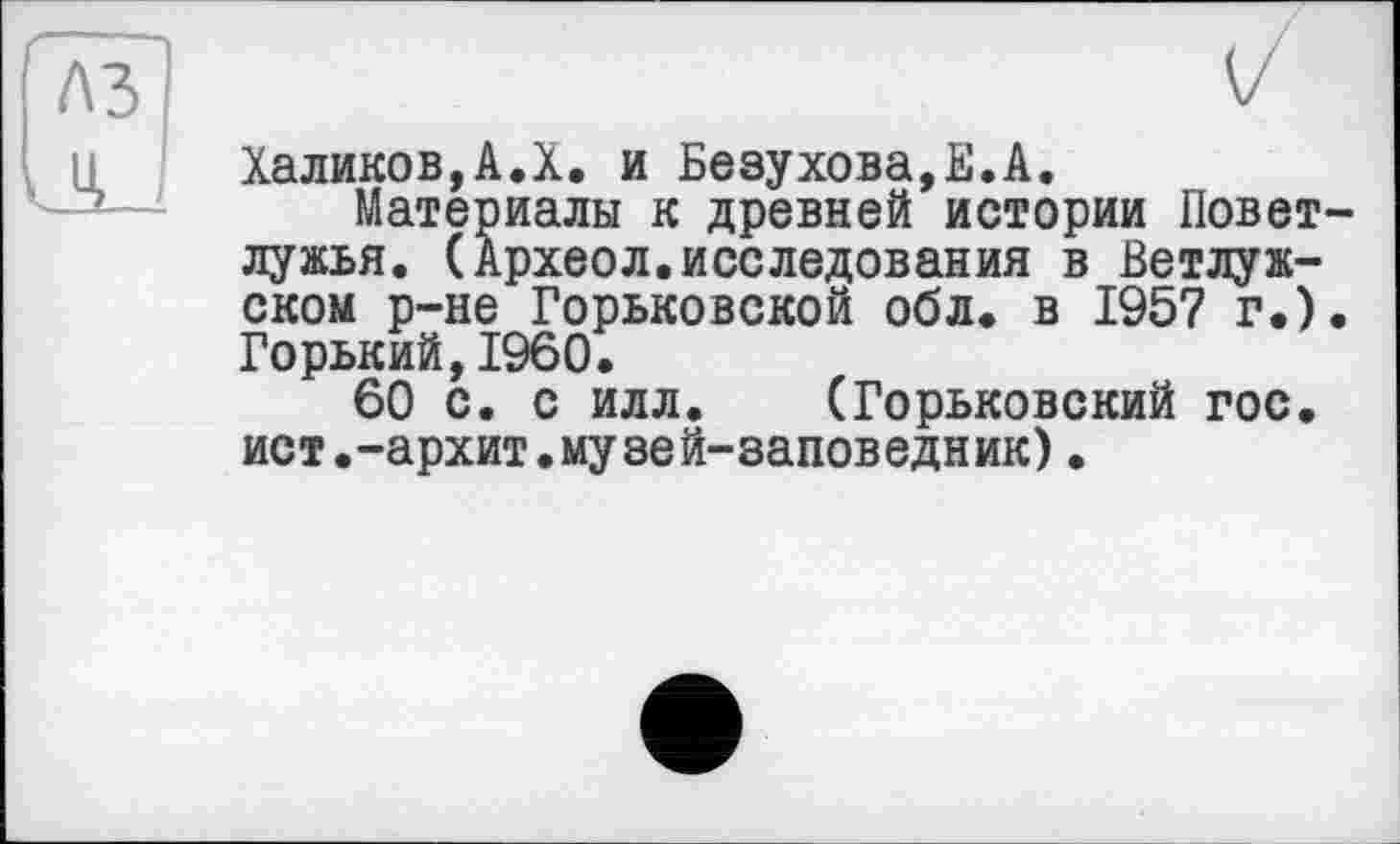 ﻿V
Халиков,А.X. и Безухова,Е.А.
Материалы к древней истории Повет-лужья. (Археол.исследования в Ветлуж-ском р-не Горьковской обл. в 1957 г.). Горький,I960.
60 с. с илл. (Горьковский гос, ист.-архит.музей-заповедник).